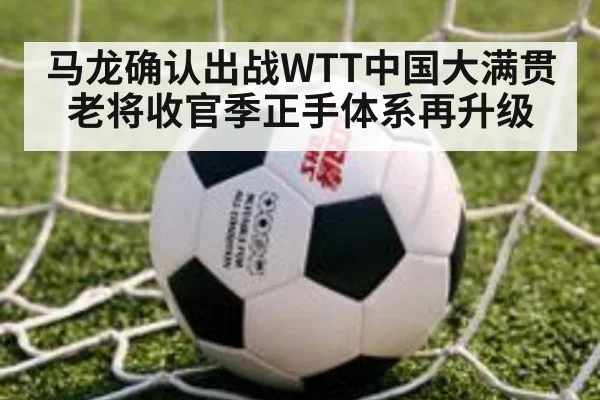 马龙确认出战WTT中国大满贯 老将收官季正手体系再升级