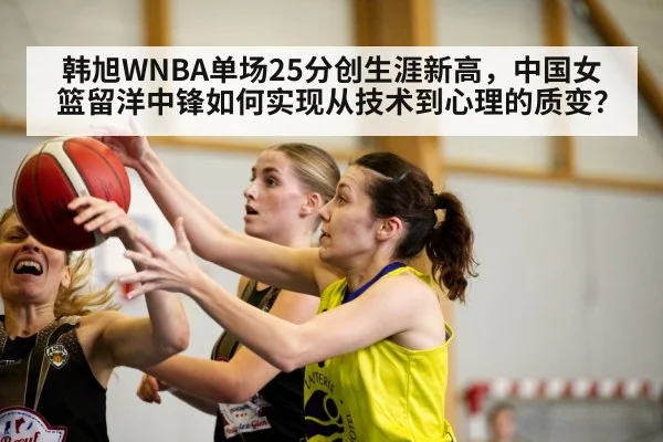 韩旭WNBA单场25分创生涯新高,中国女篮留洋中锋如何实现从技术到心理的质变?